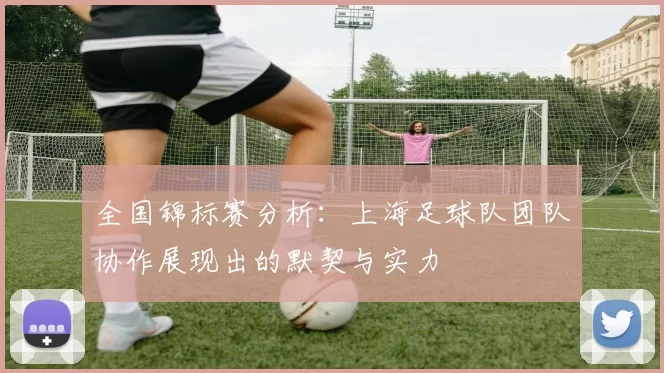 全国锦标赛分析：上海足球队团队协作展现出的默契与实力