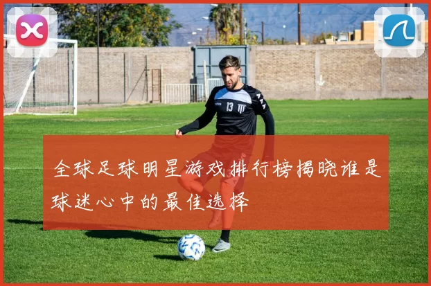 全球足球明星游戏排行榜揭晓谁是球迷心中的最佳选择