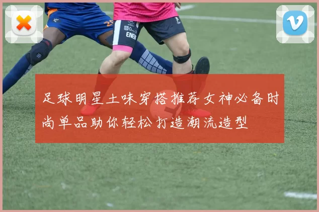 足球明星土味穿搭推荐女神必备时尚单品助你轻松打造潮流造型
