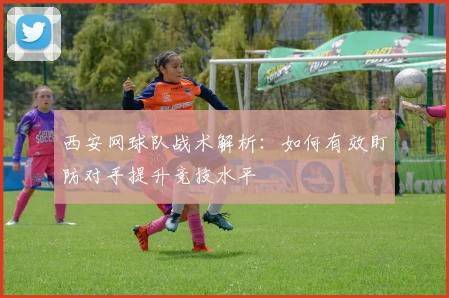 西安网球队战术解析：如何有效盯防对手提升竞技水平