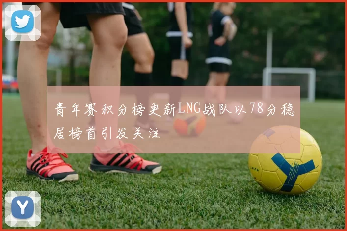 青年赛积分榜更新LNG战队以78分稳居榜首引发关注