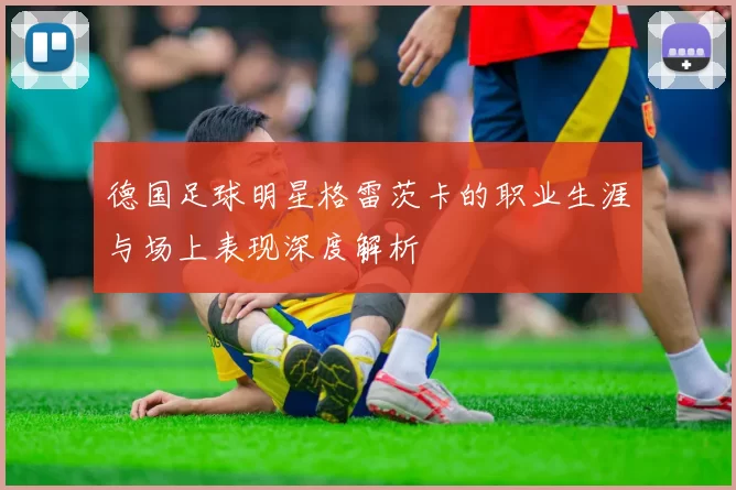 德国足球明星格雷茨卡的职业生涯与场上表现深度解析