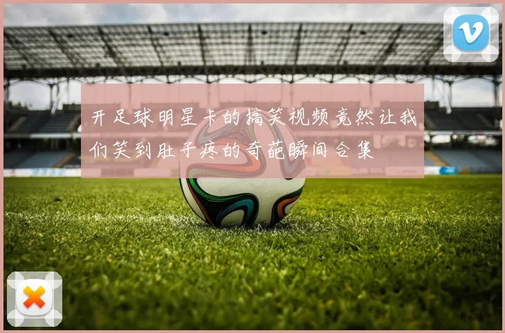 开足球明星卡的搞笑视频竟然让我们笑到肚子疼的奇葩瞬间合集