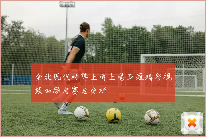 全北现代对阵上海上港亚冠精彩视频回顾与赛后分析