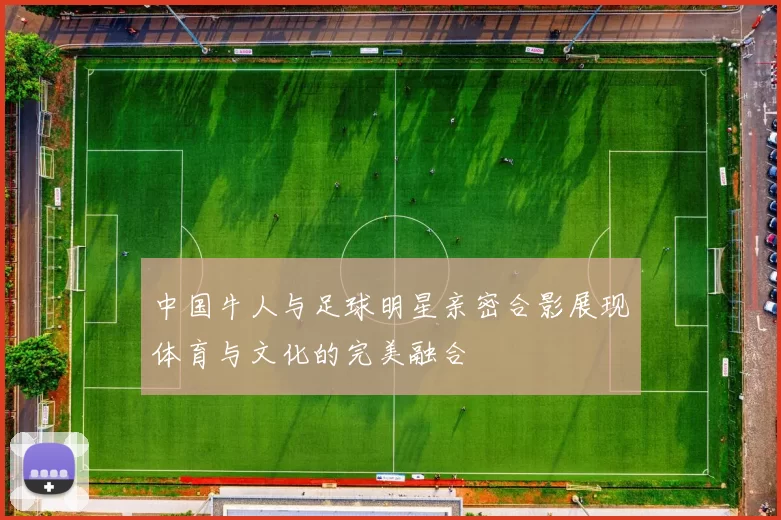 中国牛人与足球明星亲密合影展现体育与文化的完美融合