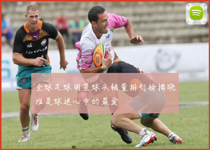 全球足球明星球衣销量排行榜揭晓谁是球迷心中的最爱
