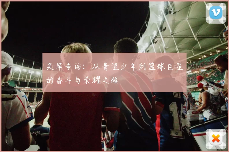 吴军专访：从青涩少年到篮球巨星的奋斗与荣耀之路