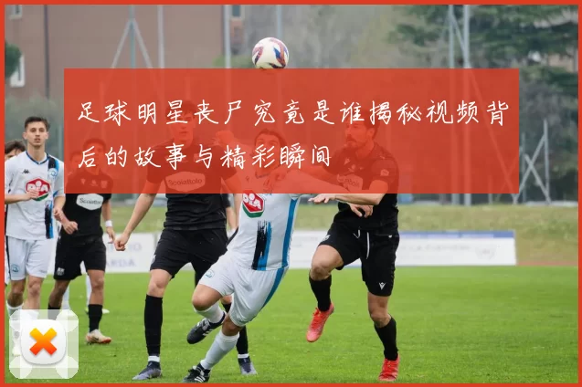 足球明星丧尸究竟是谁揭秘视频背后的故事与精彩瞬间