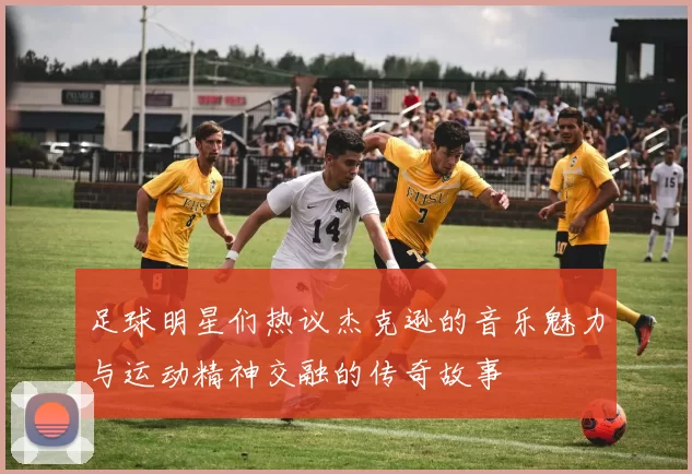 足球明星们热议杰克逊的音乐魅力与运动精神交融的传奇故事