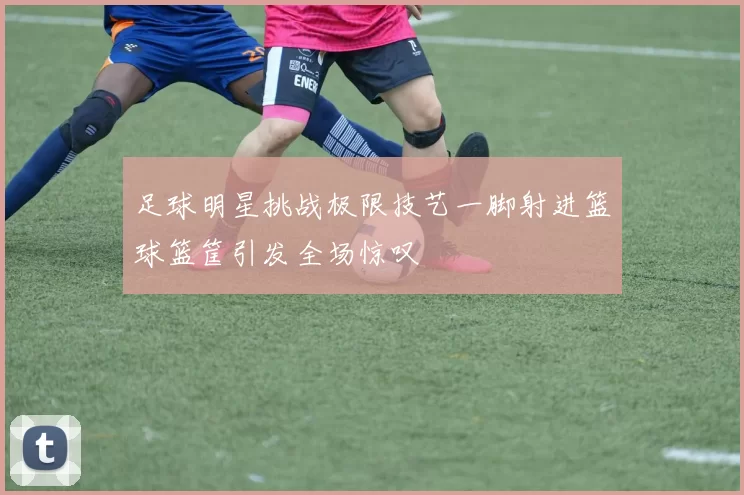 足球明星挑战极限技艺一脚射进篮球篮筐引发全场惊叹