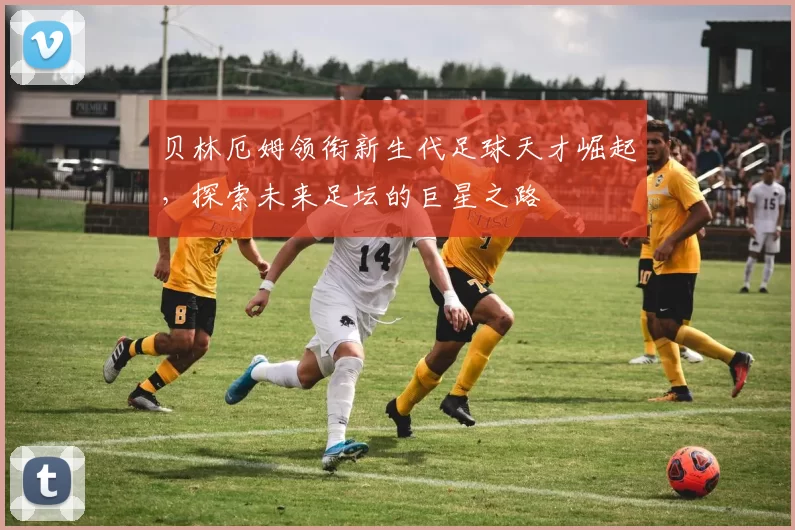 贝林厄姆领衔新生代足球天才崛起，探索未来足坛的巨星之路