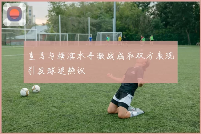 皇马与横滨水手激战成和双方表现引发球迷热议