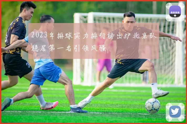 2023年排球实力排行榜出炉北京队稳居第一名引领风骚