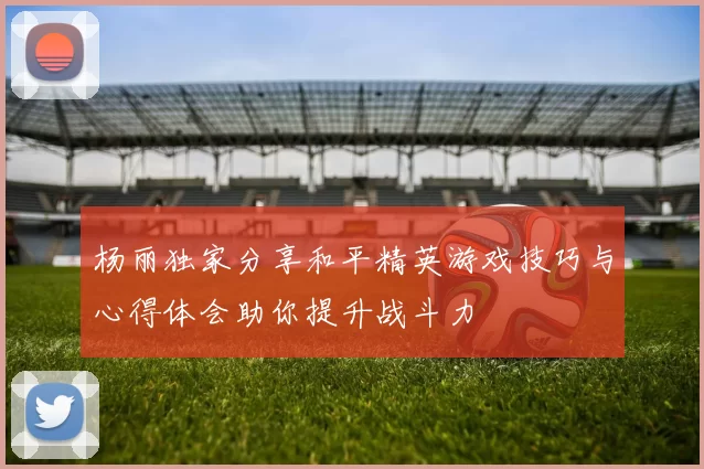 杨丽独家分享和平精英游戏技巧与心得体会助你提升战斗力