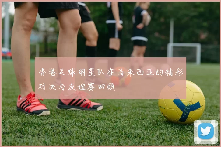 香港足球明星队在马来西亚的精彩对决与友谊赛回顾