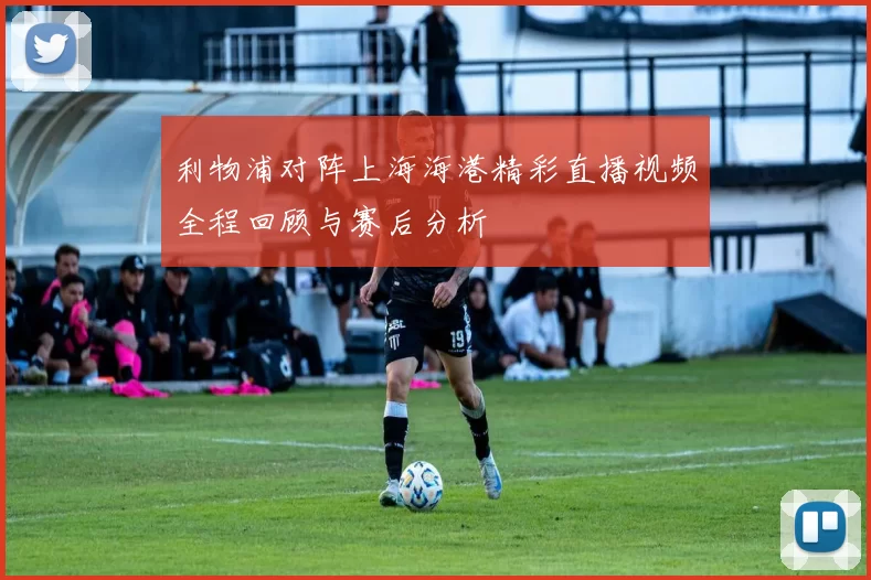 利物浦对阵上海海港精彩直播视频全程回顾与赛后分析