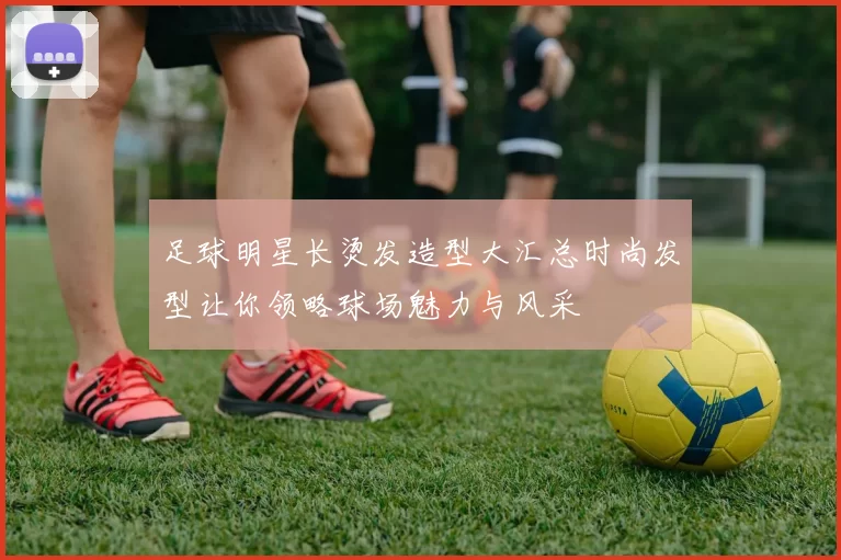 足球明星长烫发造型大汇总时尚发型让你领略球场魅力与风采