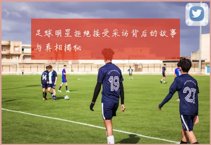 足球明星拒绝接受采访背后的故事与真相揭秘