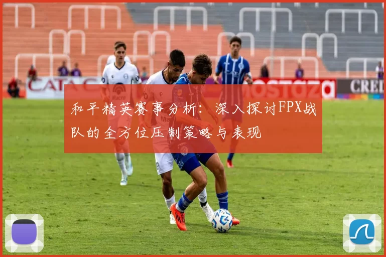 和平精英赛事分析：深入探讨FPX战队的全方位压制策略与表现