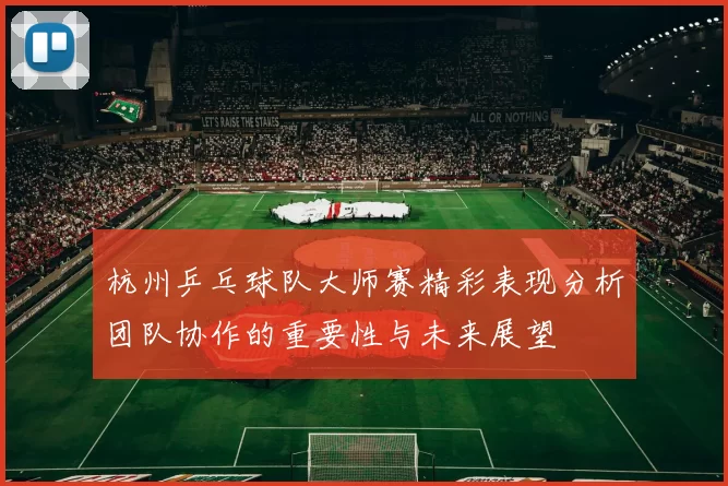 杭州乒乓球队大师赛精彩表现分析团队协作的重要性与未来展望