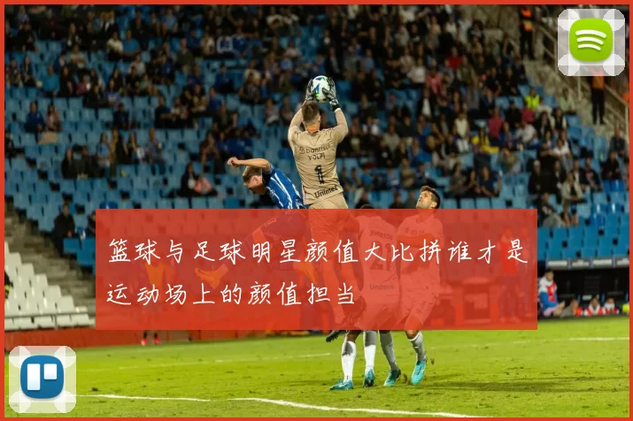 篮球与足球明星颜值大比拼谁才是运动场上的颜值担当