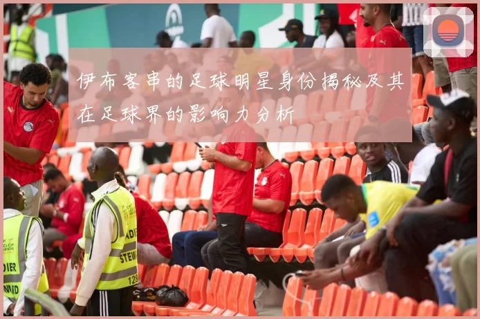 伊布客串的足球明星身份揭秘及其在足球界的影响力分析