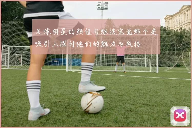 足球明星的颜值与球技究竟哪个更吸引人探讨他们的魅力与风格