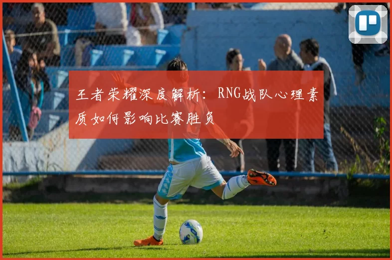 王者荣耀深度解析：RNG战队心理素质如何影响比赛胜负