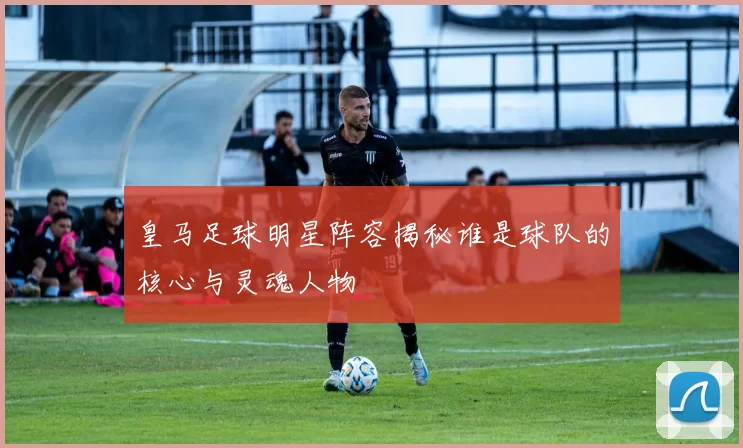 皇马足球明星阵容揭秘谁是球队的核心与灵魂人物