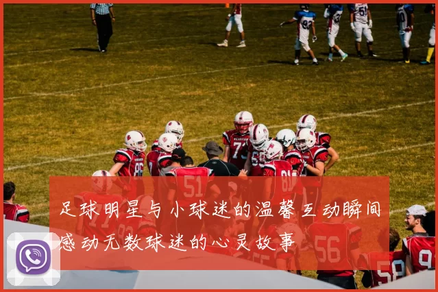 足球明星与小球迷的温馨互动瞬间感动无数球迷的心灵故事