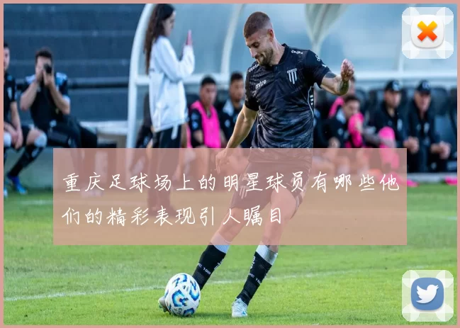 重庆足球场上的明星球员有哪些他们的精彩表现引人瞩目