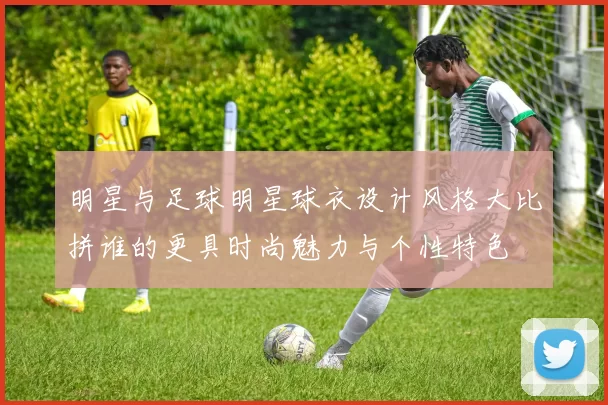 明星与足球明星球衣设计风格大比拼谁的更具时尚魅力与个性特色