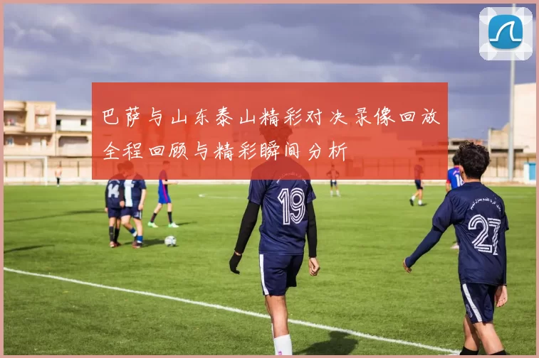 巴萨与山东泰山精彩对决录像回放全程回顾与精彩瞬间分析