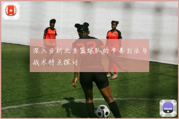 深入分析北京篮球队的节奏打法与战术特点探讨
