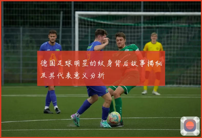 德国足球明星的纹身背后故事揭秘及其代表意义分析