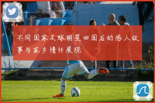 不同国家足球明星回国后的感人故事与家乡情怀展现