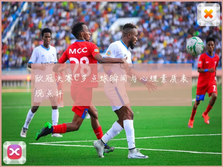 欧冠决赛C罗点球瞬间与心理素质表现点评