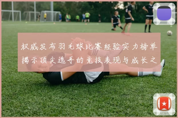 权威发布羽毛球比赛经验实力榜单揭示顶尖选手的竞技表现与成长之路