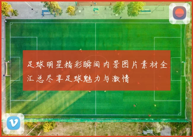 足球明星精彩瞬间内景图片素材全汇总尽享足球魅力与激情