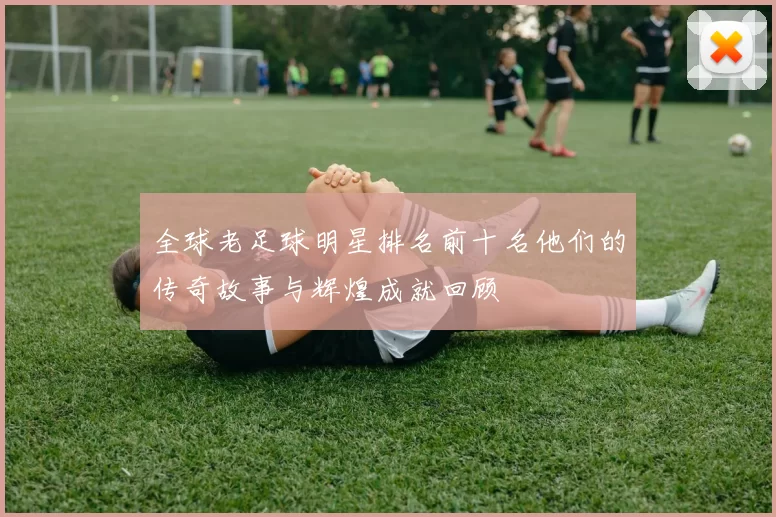 全球老足球明星排名前十名他们的传奇故事与辉煌成就回顾
