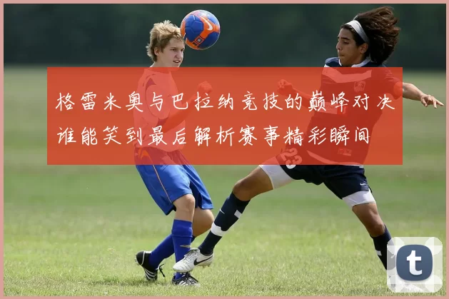 格雷米奥与巴拉纳竞技的巅峰对决谁能笑到最后解析赛事精彩瞬间