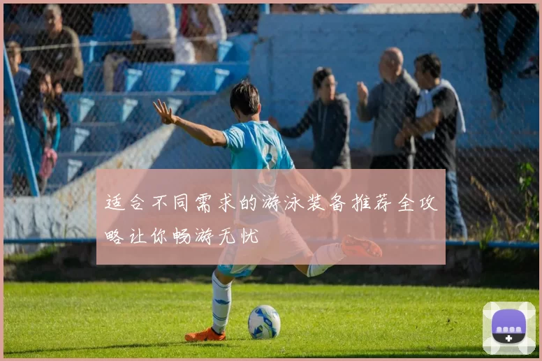 适合不同需求的游泳装备推荐全攻略让你畅游无忧
