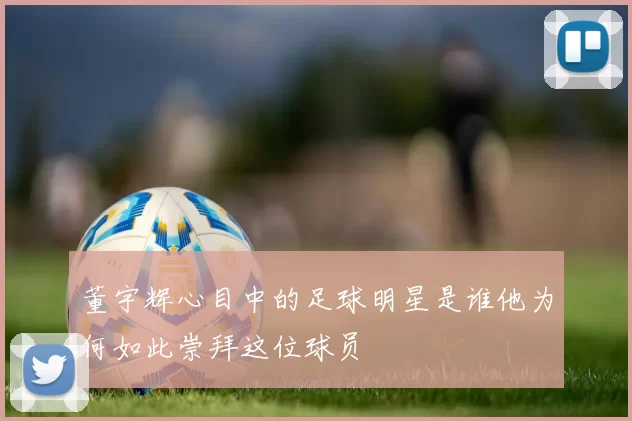 董宇辉心目中的足球明星是谁他为何如此崇拜这位球员