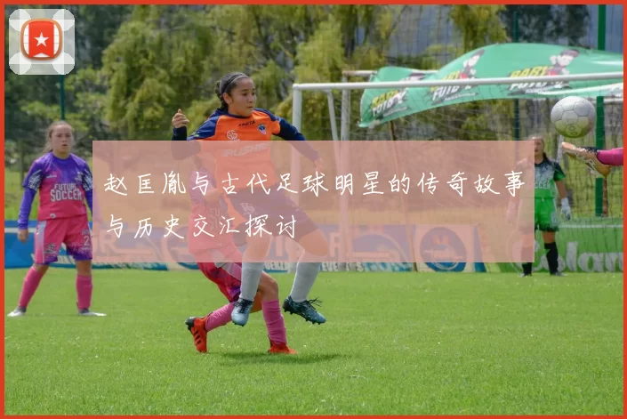 赵匡胤与古代足球明星的传奇故事与历史交汇探讨