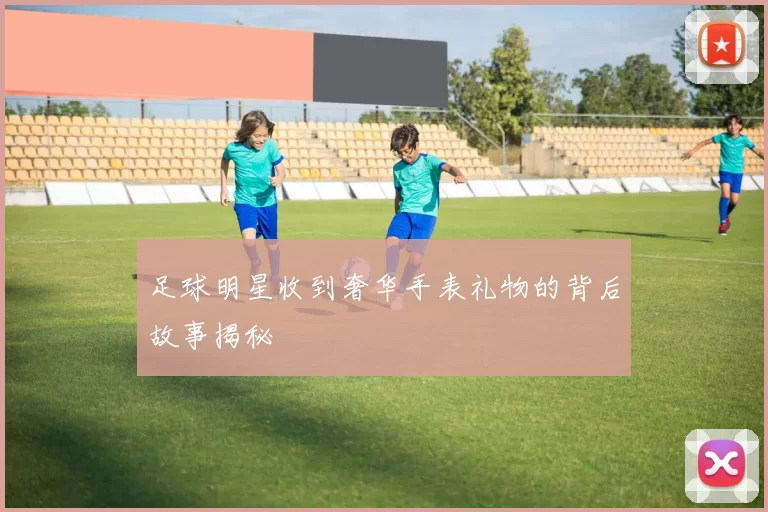 足球明星收到奢华手表礼物的背后故事揭秘