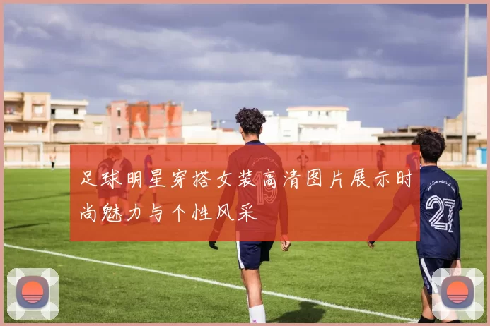 足球明星穿搭女装高清图片展示时尚魅力与个性风采