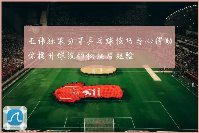 王伟独家分享乒乓球技巧与心得助你提升球技的秘诀与经验