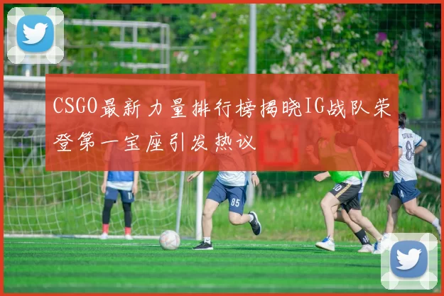 CSGO最新力量排行榜揭晓IG战队荣登第一宝座引发热议