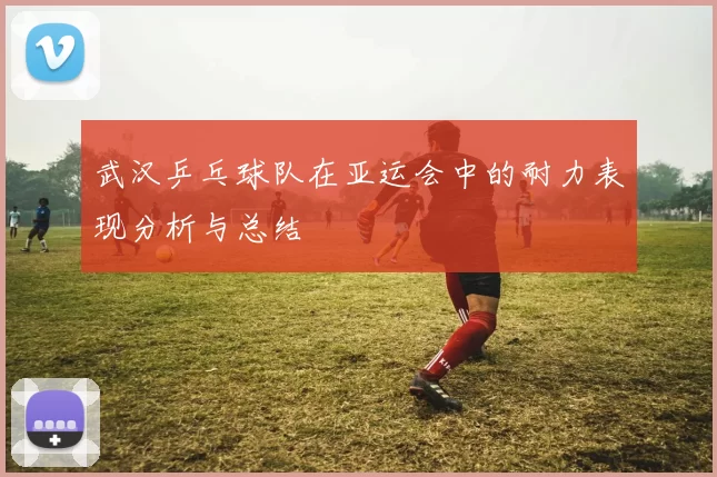 武汉乒乓球队在亚运会中的耐力表现分析与总结