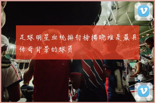 足球明星血统排行榜揭晓谁是最具传奇背景的球员